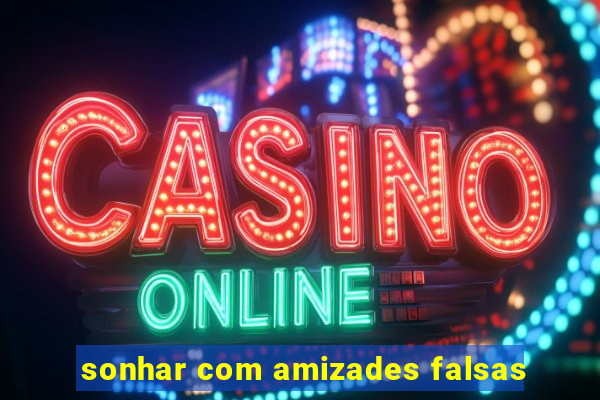 sonhar com amizades falsas